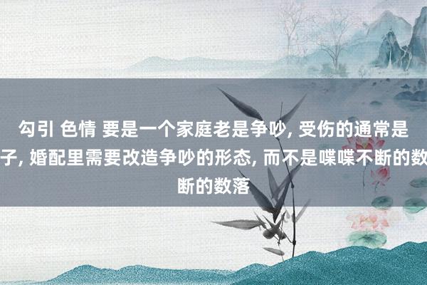 勾引 色情 要是一个家庭老是争吵， 受伤的通常是孩子， 婚配里需要改造争吵的形态， 而不是喋喋不断的数落