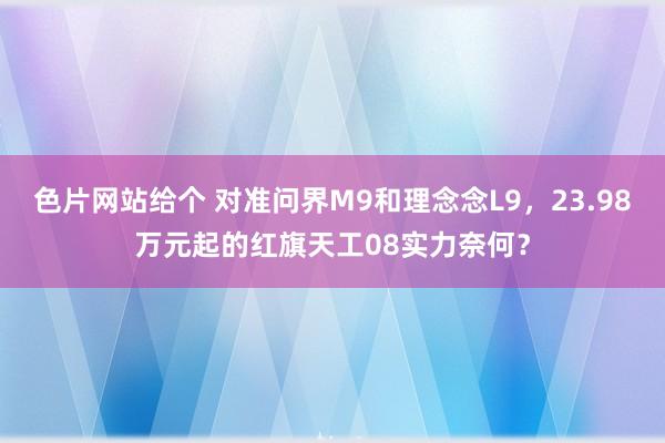 色片网站给个 对准问界M9和理念念L9，23.98万元起的红旗天工08实力奈何？