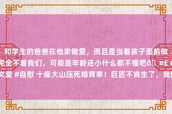 和学生的爸爸在他家做爱，而且是当着孩子面前做爱，太刺激了，孩子完全不看我们，可能是年龄还小什么都不懂吧🤣 #同城 #文爱 #自慰 十座大山压死婚育率！巨匠不肯生了，我国生养率将被好意思国卓绝……