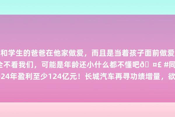 和学生的爸爸在他家做爱，而且是当着孩子面前做爱，太刺激了，孩子完全不看我们，可能是年龄还小什么都不懂吧🤣 #同城 #文爱 #自慰 2024年盈利至少124亿元！长城汽车再寻功绩增量，欲推超豪华品牌，魏建军躬行监督研发程度