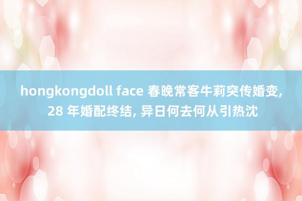 hongkongdoll face 春晚常客牛莉突传婚变， 28 年婚配终结， 异日何去何从引热沈