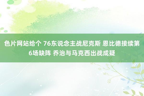 色片网站给个 76东说念主战尼克斯 恩比德接续第6场缺阵 乔治与马克西出战成疑
