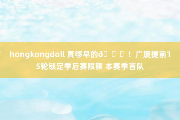 hongkongdoll 真够早的👀！广厦提前15轮锁定季后赛限额 本赛季首队