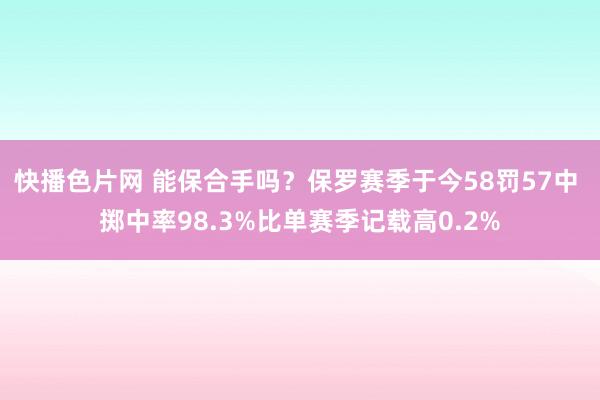 快播色片网 能保合手吗？保罗赛季于今58罚57中 掷中率98.3%比单赛季记载高0.2%