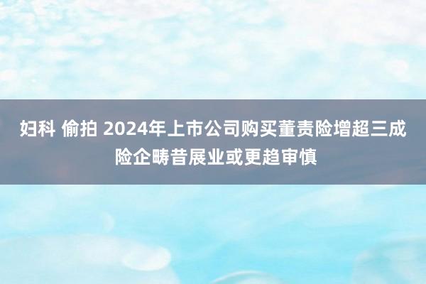 妇科 偷拍 2024年上市公司购买董责险增超三成 险企畴昔展业或更趋审慎
