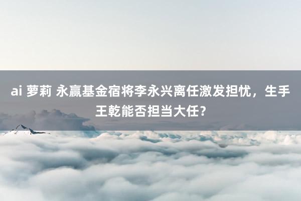 ai 萝莉 永赢基金宿将李永兴离任激发担忧，生手王乾能否担当大任？