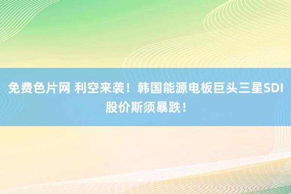 免费色片网 利空来袭！韩国能源电板巨头三星SDI股价斯须暴跌！