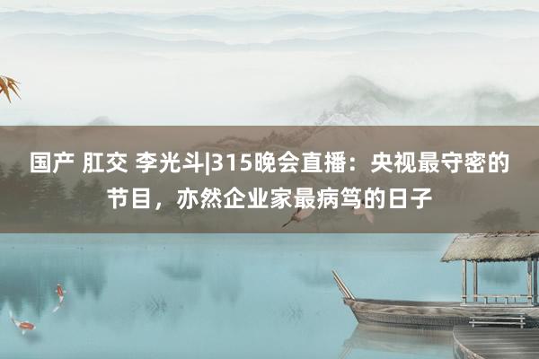 国产 肛交 李光斗|315晚会直播：央视最守密的节目，亦然企业家最病笃的日子