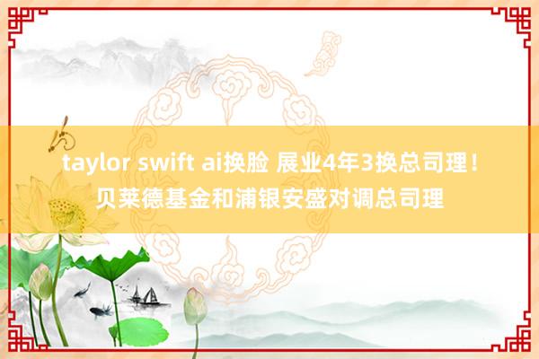 taylor swift ai换脸 展业4年3换总司理！贝莱德基金和浦银安盛对调总司理
