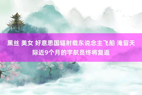 黑丝 美女 好意思国辐射载东说念主飞船 淹留天际近9个月的宇航员终将复返