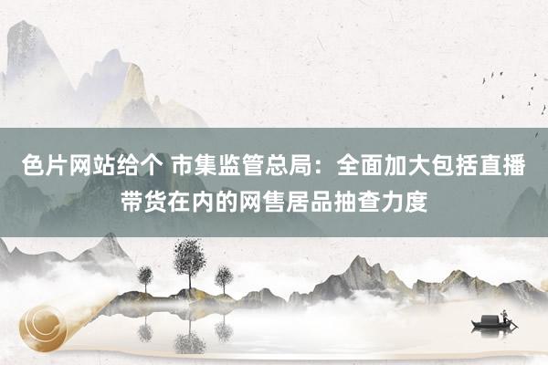 色片网站给个 市集监管总局：全面加大包括直播带货在内的网售居品抽查力度
