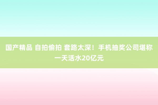 国产精品 自拍偷拍 套路太深！手机抽奖公司堪称一天活水20亿元