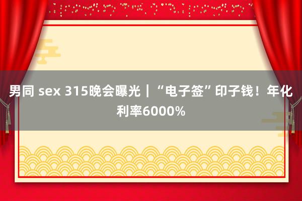 男同 sex 315晚会曝光｜“电子签”印子钱！年化利率6000%