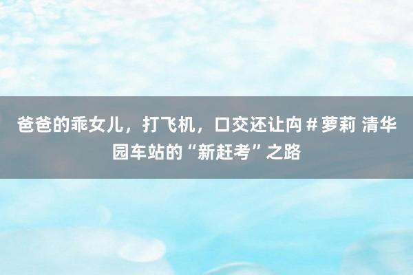爸爸的乖女儿，打飞机，口交还让禸＃萝莉 清华园车站的“新赶考”之路
