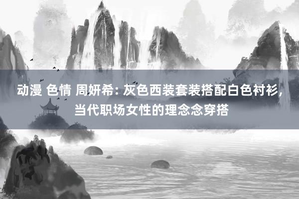动漫 色情 周妍希: 灰色西装套装搭配白色衬衫， 当代职场女性的理念念穿搭