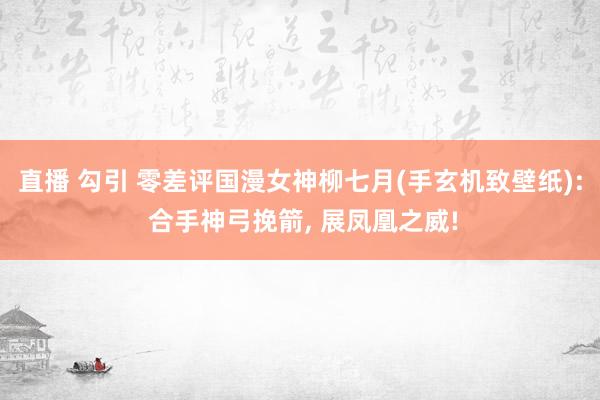 直播 勾引 零差评国漫女神柳七月(手玄机致壁纸): 合手神弓挽箭， 展凤凰之威!