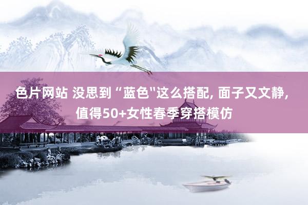色片网站 没思到“蓝色〞这么搭配， 面子又文静， 值得50+女性春季穿搭模仿
