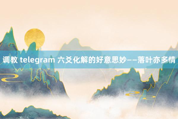 调教 telegram 六爻化解的好意思妙——落叶亦多情