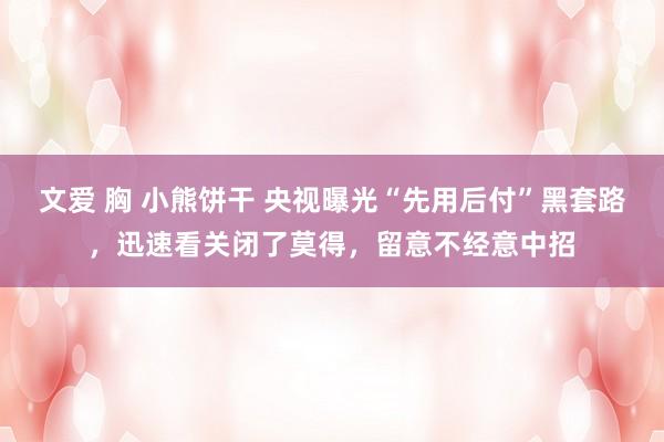 文爱 胸 小熊饼干 央视曝光“先用后付”黑套路，迅速看关闭了莫得，留意不经意中招