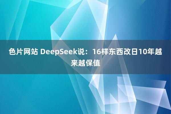 色片网站 DeepSeek说：16样东西改日10年越来越保值