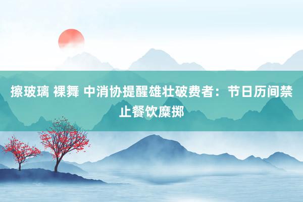 擦玻璃 裸舞 中消协提醒雄壮破费者：节日历间禁止餐饮糜掷