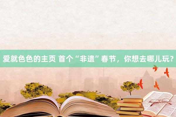 爱就色色的主页 首个“非遗”春节，你想去哪儿玩？
