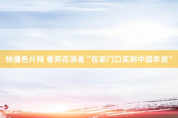 快播色片网 番邦花消者“在家门口买到中国年货”