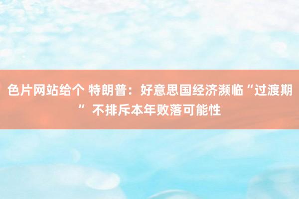 色片网站给个 特朗普：好意思国经济濒临“过渡期” 不排斥本年败落可能性