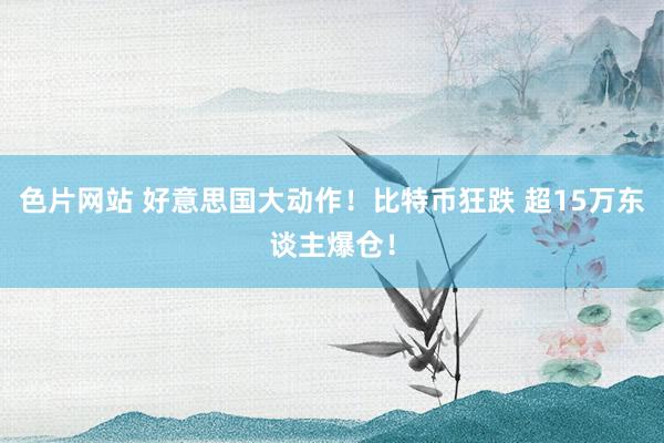 色片网站 好意思国大动作！比特币狂跌 超15万东谈主爆仓！