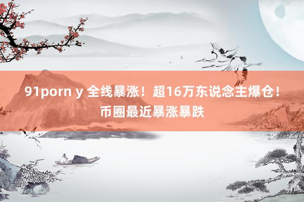 91porn y 全线暴涨！超16万东说念主爆仓！币圈最近暴涨暴跌