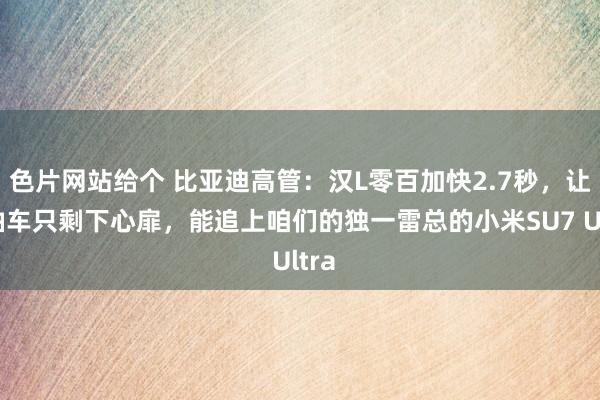色片网站给个 比亚迪高管：汉L零百加快2.7秒，让燃油车只剩下心扉，能追上咱们的独一雷总的小米SU7 Ultra