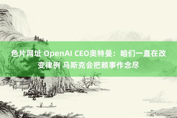 色片网址 OpenAI CEO奥特曼：咱们一直在改变律例 马斯克会把赖事作念尽