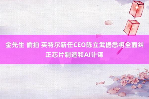 金先生 偷拍 英特尔新任CEO陈立武据悉将全面纠正芯片制造和AI计谋