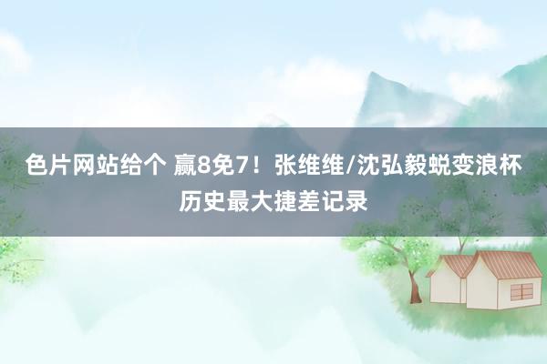 色片网站给个 赢8免7！张维维/沈弘毅蜕变浪杯历史最大捷差记录