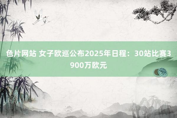 色片网站 女子欧巡公布2025年日程：30站比赛3900万欧元