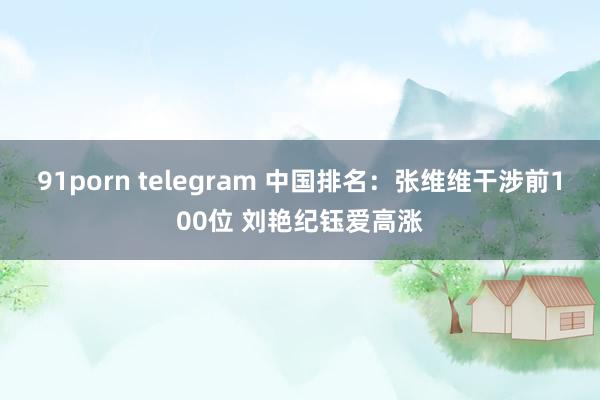 91porn telegram 中国排名：张维维干涉前100位 刘艳纪钰爱高涨