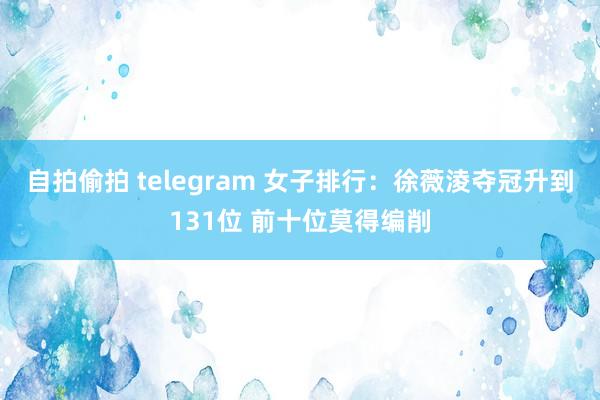 自拍偷拍 telegram 女子排行：徐薇淩夺冠升到131位 前十位莫得编削