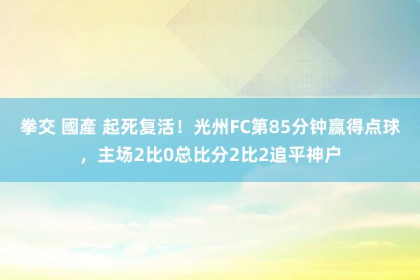 拳交 國產 起死复活！光州FC第85分钟赢得点球，主场2比0总比分2比2追平神户