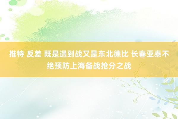 推特 反差 既是遇到战又是东北德比 长春亚泰不绝预防上海备战抢分之战