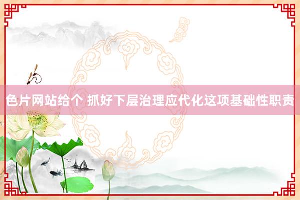 色片网站给个 抓好下层治理应代化这项基础性职责