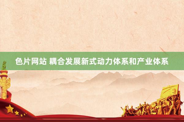 色片网站 耦合发展新式动力体系和产业体系
