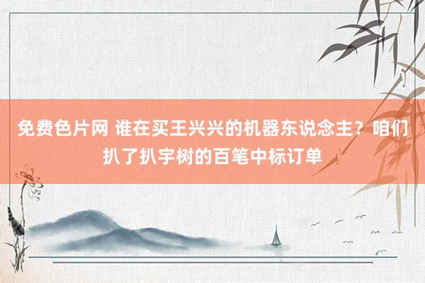 免费色片网 谁在买王兴兴的机器东说念主？咱们扒了扒宇树的百笔中标订单