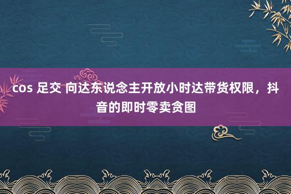 cos 足交 向达东说念主开放小时达带货权限，抖音的即时零卖贪图