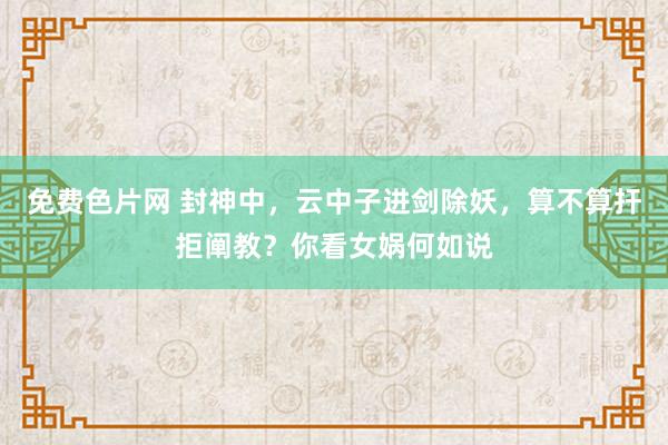免费色片网 封神中，云中子进剑除妖，算不算扞拒阐教？你看女娲何如说
