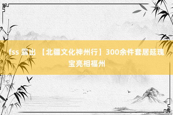 fss 露出 【北疆文化神州行】300余件套居延瑰宝亮相福州