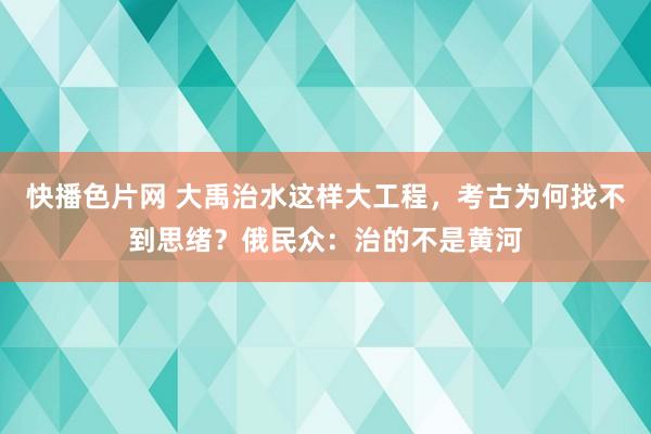 快播色片网 大禹治水这样大工程，考古为何找不到思绪？俄民众：治的不是黄河