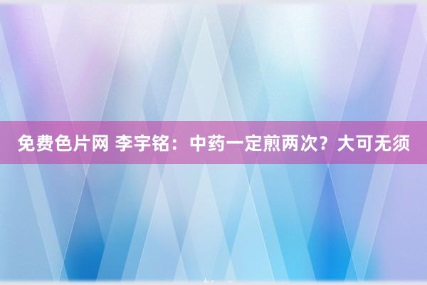 免费色片网 李宇铭:中药一定煎两次?大可无须