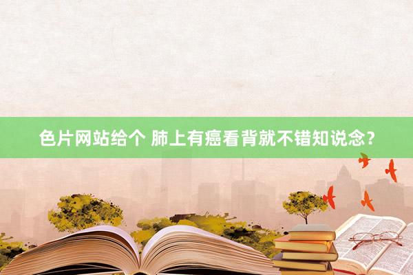 色片网站给个 肺上有癌看背就不错知说念?