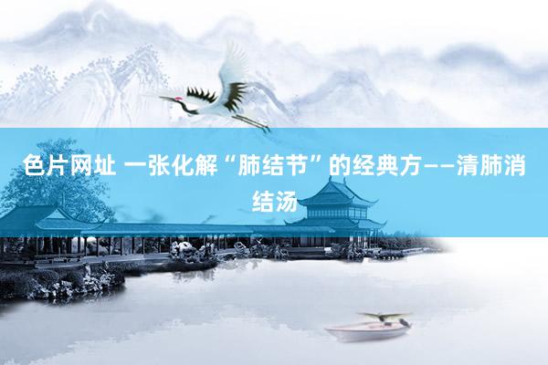 色片网址 一张化解“肺结节”的经典方——清肺消结汤
