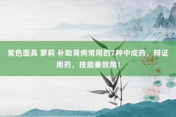 紫色面具 萝莉 补助肾病常用的7种中成药，辩证用药，技能奏效用！